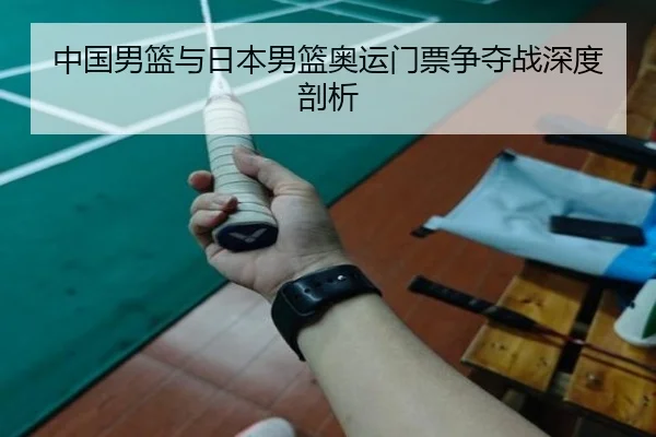中国男篮与日本男篮奥运门票争夺战深度剖析
